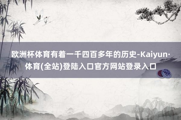 欧洲杯体育有着一千四百多年的历史-Kaiyun·体育(全站)登陆入口官方网站登录入口