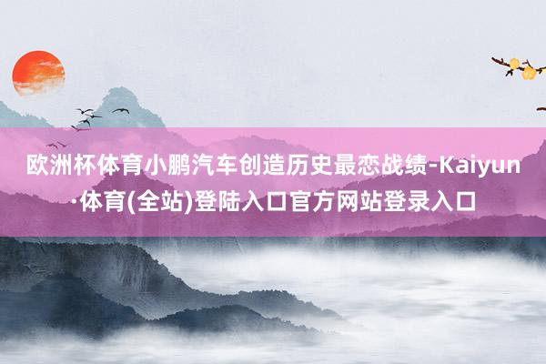 欧洲杯体育小鹏汽车创造历史最恋战绩-Kaiyun·体育(全站)登陆入口官方网站登录入口