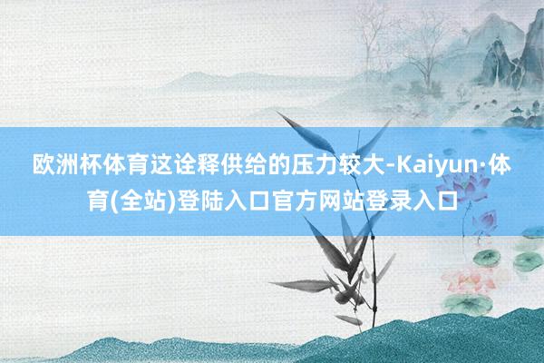 欧洲杯体育这诠释供给的压力较大-Kaiyun·体育(全站)登陆入口官方网站登录入口