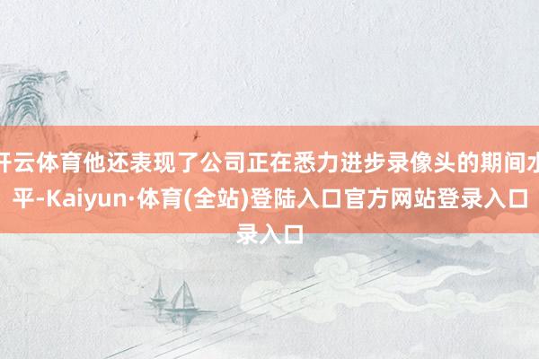 开云体育他还表现了公司正在悉力进步录像头的期间水平-Kaiyun·体育(全站)登陆入口官方网站登录入口