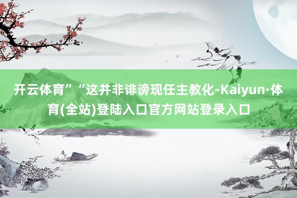 开云体育”“这并非诽谤现任主教化-Kaiyun·体育(全站)登陆入口官方网站登录入口