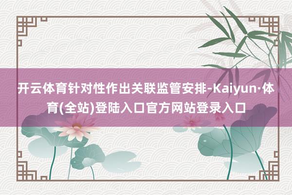 开云体育针对性作出关联监管安排-Kaiyun·体育(全站)登陆入口官方网站登录入口