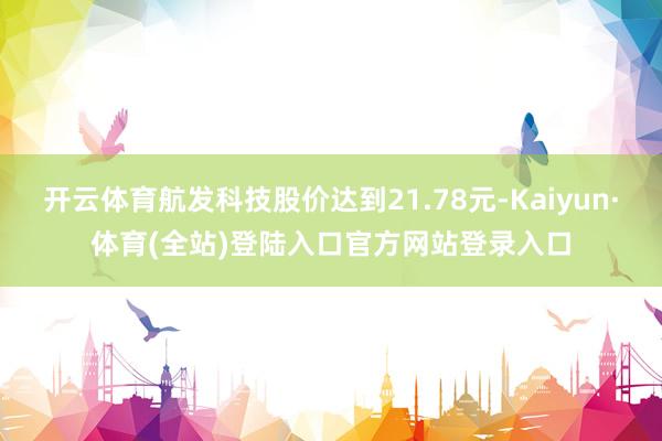 开云体育航发科技股价达到21.78元-Kaiyun·体育(全站)登陆入口官方网站登录入口