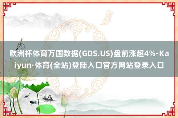 欧洲杯体育万国数据(GDS.US)盘前涨超4%-Kaiyun·体育(全站)登陆入口官方网站登录入口