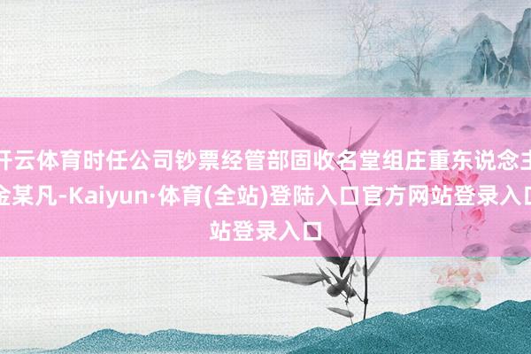 开云体育时任公司钞票经管部固收名堂组庄重东说念主金某凡-Kaiyun·体育(全站)登陆入口官方网站登录入口