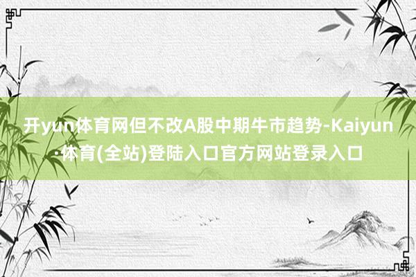 开yun体育网但不改A股中期牛市趋势-Kaiyun·体育(全站)登陆入口官方网站登录入口