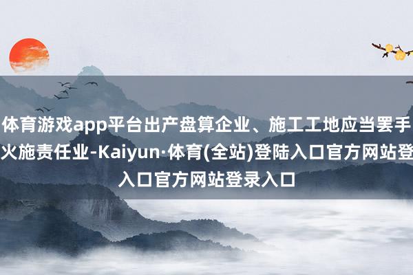 体育游戏app平台出产盘算企业、施工工地应当罢手原野动火施责任业-Kaiyun·体育(全站)登陆入口官方网站登录入口