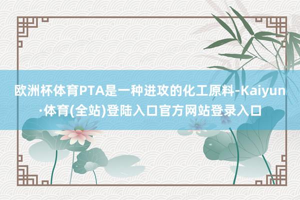 欧洲杯体育PTA是一种进攻的化工原料-Kaiyun·体育(全站)登陆入口官方网站登录入口