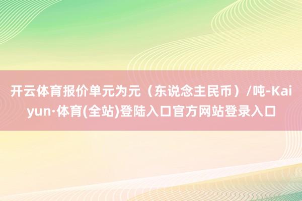 开云体育报价单元为元（东说念主民币）/吨-Kaiyun·体育(全站)登陆入口官方网站登录入口