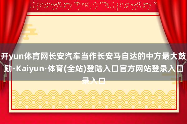 开yun体育网长安汽车当作长安马自达的中方最大鼓励-Kaiyun·体育(全站)登陆入口官方网站登录入口