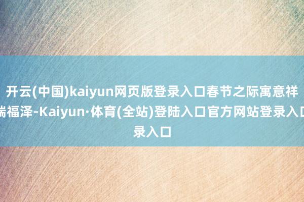开云(中国)kaiyun网页版登录入口春节之际寓意祥瑞福泽-Kaiyun·体育(全站)登陆入口官方网站登录入口