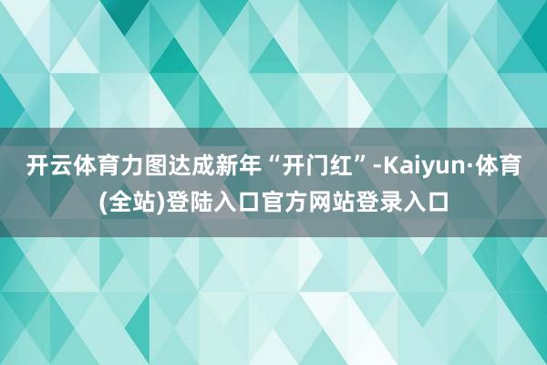 开云体育力图达成新年“开门红”-Kaiyun·体育(全站)登陆入口官方网站登录入口