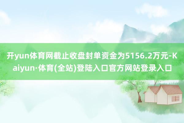 开yun体育网截止收盘封单资金为5156.2万元-Kaiyun·体育(全站)登陆入口官方网站登录入口