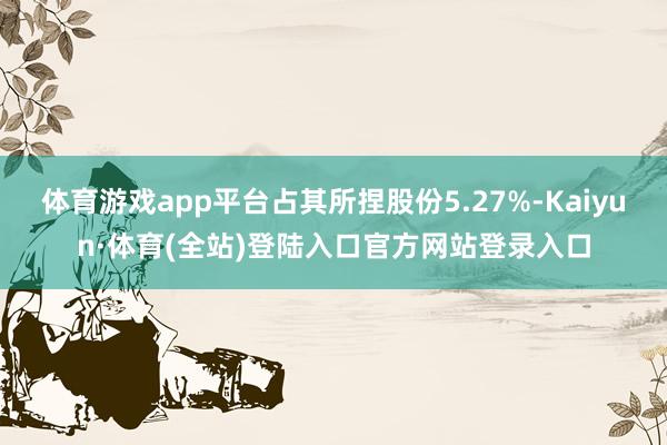 体育游戏app平台占其所捏股份5.27%-Kaiyun·体育(全站)登陆入口官方网站登录入口