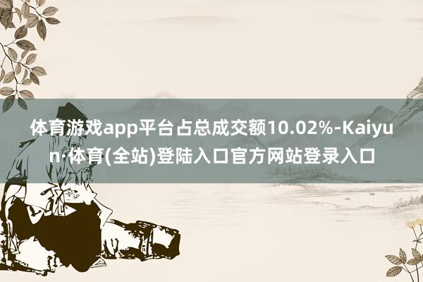 体育游戏app平台占总成交额10.02%-Kaiyun·体育(全站)登陆入口官方网站登录入口