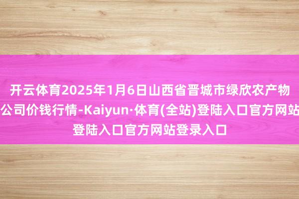 开云体育2025年1月6日山西省晋城市绿欣农产物买卖有限公司价钱行情-Kaiyun·体育(全站)登陆入口官方网站登录入口