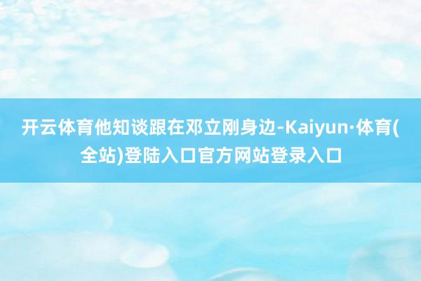 开云体育他知谈跟在邓立刚身边-Kaiyun·体育(全站)登陆入口官方网站登录入口