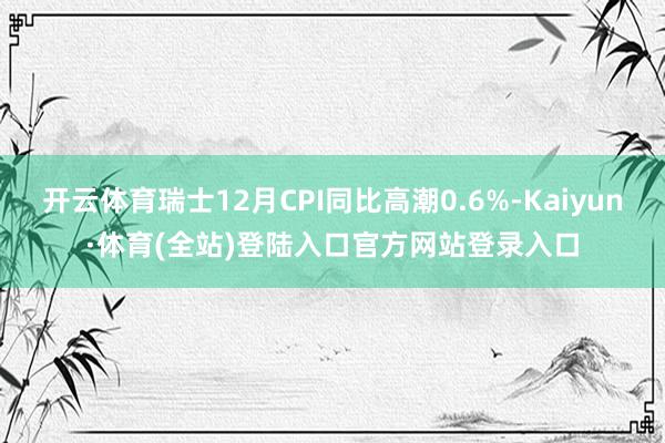 开云体育瑞士12月CPI同比高潮0.6%-Kaiyun·体育(全站)登陆入口官方网站登录入口