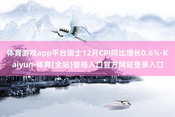 体育游戏app平台瑞士12月CPI同比增长0.6%-Kaiyun·体育(全站)登陆入口官方网站登录入口