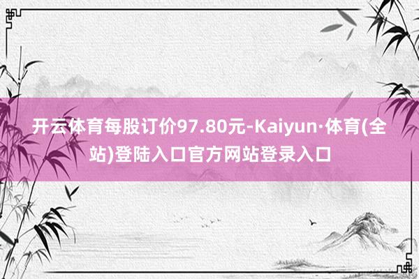 开云体育每股订价97.80元-Kaiyun·体育(全站)登陆入口官方网站登录入口