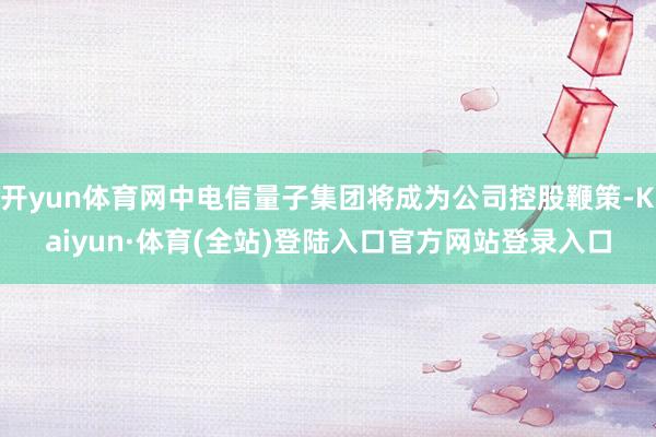 开yun体育网中电信量子集团将成为公司控股鞭策-Kaiyun·体育(全站)登陆入口官方网站登录入口