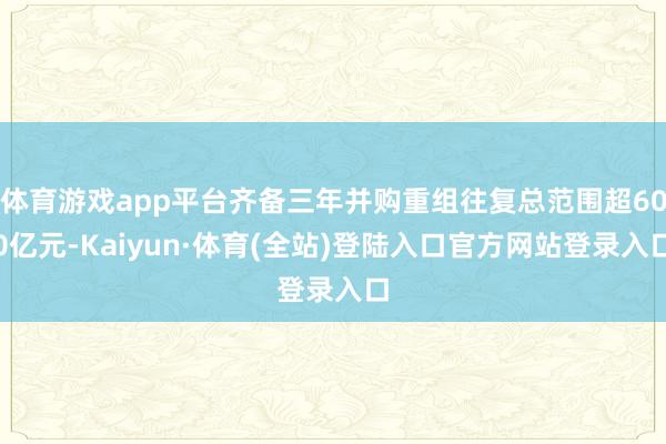 体育游戏app平台齐备三年并购重组往复总范围超600亿元-Kaiyun·体育(全站)登陆入口官方网站登录入口