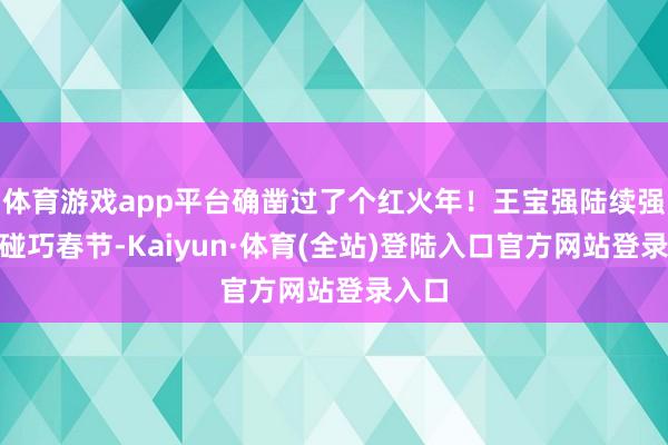 体育游戏app平台确凿过了个红火年!王宝强陆续强!”碰巧春节-Kaiyun·体育(全站)登陆入口官方网站登录入口