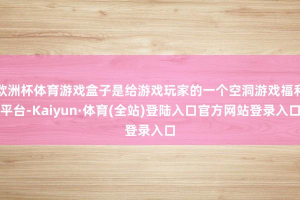 欧洲杯体育游戏盒子是给游戏玩家的一个空洞游戏福利平台-Kaiyun·体育(全站)登陆入口官方网站登录入口