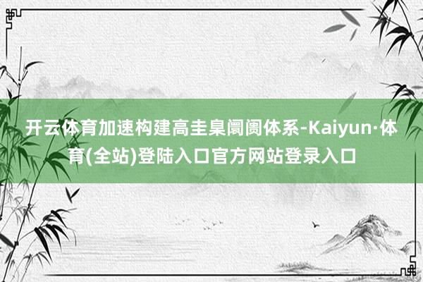 开云体育加速构建高圭臬阛阓体系-Kaiyun·体育(全站)登陆入口官方网站登录入口