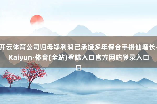 开云体育公司归母净利润已承接多年保合手褂讪增长-Kaiyun·体育(全站)登陆入口官方网站登录入口