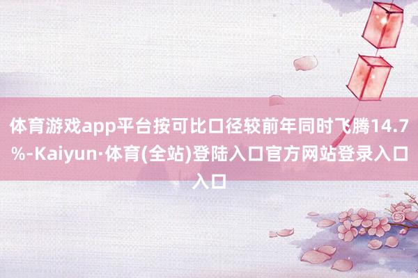 体育游戏app平台按可比口径较前年同时飞腾14.7%-Kaiyun·体育(全站)登陆入口官方网站登录入口