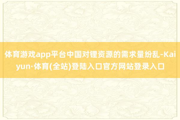 体育游戏app平台中国对锂资源的需求量纷乱-Kaiyun·体育(全站)登陆入口官方网站登录入口