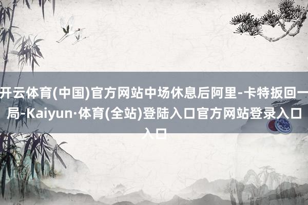 开云体育(中国)官方网站中场休息后阿里-卡特扳回一局-Kaiyun·体育(全站)登陆入口官方网站登录入口