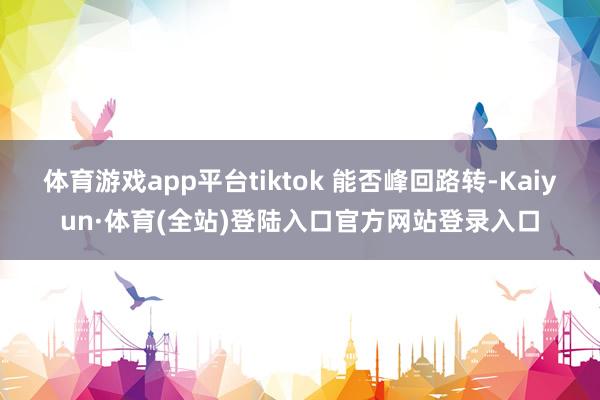 体育游戏app平台tiktok 能否峰回路转-Kaiyun·体育(全站)登陆入口官方网站登录入口