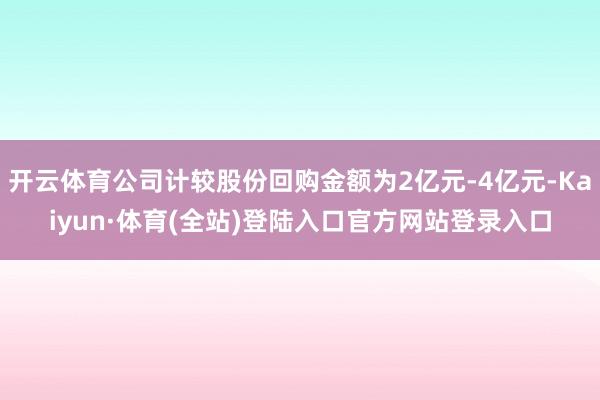 开云体育公司计较股份回购金额为2亿元-4亿元-Kaiyun·体育(全站)登陆入口官方网站登录入口