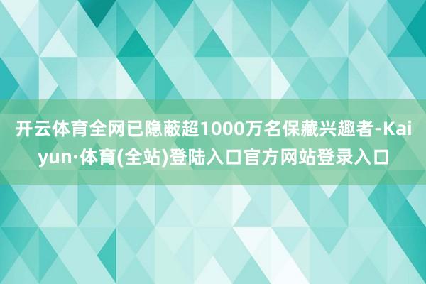 开云体育全网已隐蔽超1000万名保藏兴趣者-Kaiyun·体育(全站)登陆入口官方网站登录入口