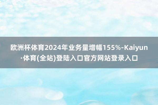 欧洲杯体育2024年业务量增幅155%-Kaiyun·体育(全站)登陆入口官方网站登录入口