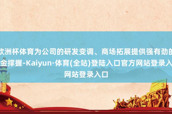 欧洲杯体育为公司的研发变调、商场拓展提供强有劲的资金撑握-Kaiyun·体育(全站)登陆入口官方网站登录入口