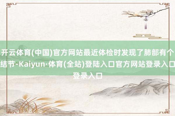开云体育(中国)官方网站最近体检时发现了肺部有个结节-Kaiyun·体育(全站)登陆入口官方网站登录入口