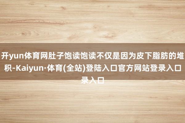 开yun体育网肚子饱读饱读不仅是因为皮下脂肪的堆积-Kaiyun·体育(全站)登陆入口官方网站登录入口