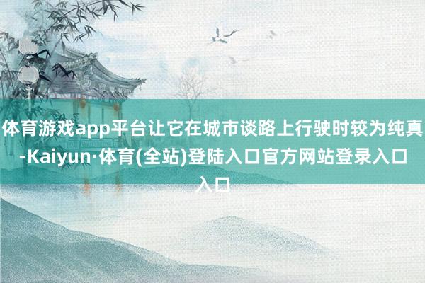 体育游戏app平台让它在城市谈路上行驶时较为纯真-Kaiyun·体育(全站)登陆入口官方网站登录入口