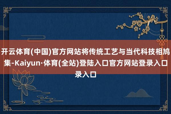 开云体育(中国)官方网站将传统工艺与当代科技相鸠集-Kaiyun·体育(全站)登陆入口官方网站登录入口