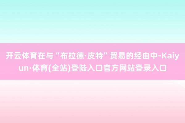 开云体育在与“布拉德·皮特”贸易的经由中-Kaiyun·体育(全站)登陆入口官方网站登录入口