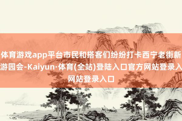 体育游戏app平台市民和搭客们纷纷打卡西宁老街新春游园会-Kaiyun·体育(全站)登陆入口官方网站登录入口