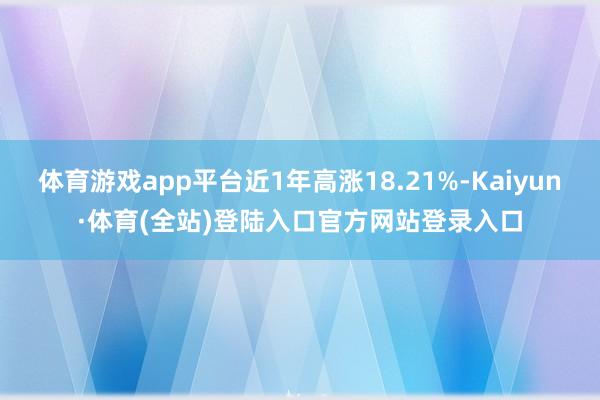 体育游戏app平台近1年高涨18.21%-Kaiyun·体育(全站)登陆入口官方网站登录入口
