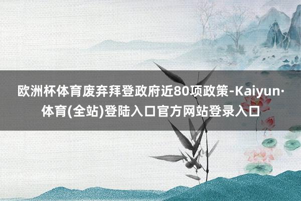 欧洲杯体育废弃拜登政府近80项政策-Kaiyun·体育(全站)登陆入口官方网站登录入口