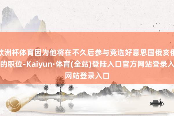 欧洲杯体育因为他将在不久后参与竞选好意思国俄亥俄州的职位-Kaiyun·体育(全站)登陆入口官方网站登录入口