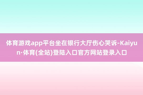 体育游戏app平台坐在银行大厅伤心哭诉-Kaiyun·体育(全站)登陆入口官方网站登录入口