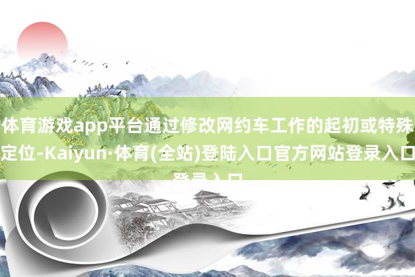 体育游戏app平台通过修改网约车工作的起初或特殊定位-Kaiyun·体育(全站)登陆入口官方网站登录入口