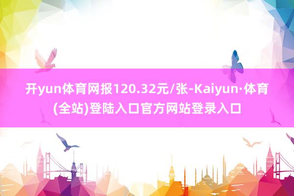 开yun体育网报120.32元/张-Kaiyun·体育(全站)登陆入口官方网站登录入口